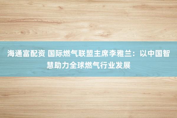 海通富配资 国际燃气联盟主席李雅兰：以中国智慧助力全球燃气行业发展