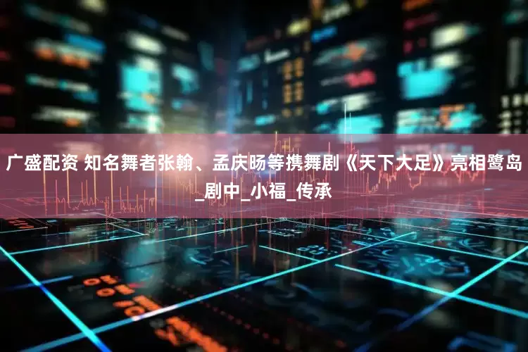 广盛配资 知名舞者张翰、孟庆旸等携舞剧《天下大足》亮相鹭岛_剧中_小福_传承