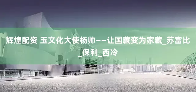 辉煌配资 玉文化大使杨帅——让国藏变为家藏_苏富比_保利_西冷