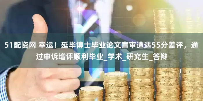51配资网 幸运！延毕博士毕业论文盲审遭遇55分差评，通过申诉增评顺利毕业_学术_研究生_答辩