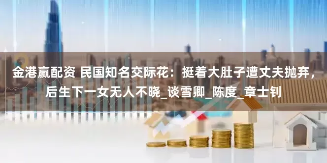 金港赢配资 民国知名交际花：挺着大肚子遭丈夫抛弃，后生下一女无人不晓_谈雪卿_陈度_章士钊