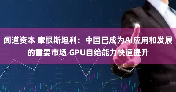 闻道资本 摩根斯坦利：中国已成为AI应用和发展的重要市场 GPU自给能力快速提升