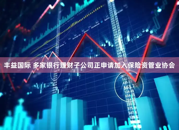 丰益国际 多家银行理财子公司正申请加入保险资管业协会