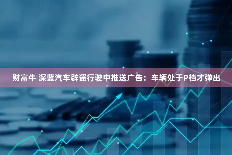 财富牛 深蓝汽车辟谣行驶中推送广告：车辆处于P档才弹出