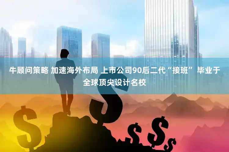 牛顾问策略 加速海外布局 上市公司90后二代“接班” 毕业于全球顶尖设计名校