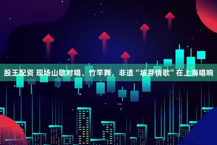 股王配资 现场山歌对唱、竹竿舞，非遗“坡芽情歌”在上海唱响
