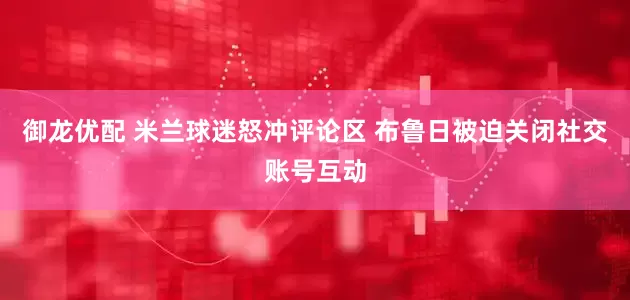 御龙优配 米兰球迷怒冲评论区 布鲁日被迫关闭社交账号互动