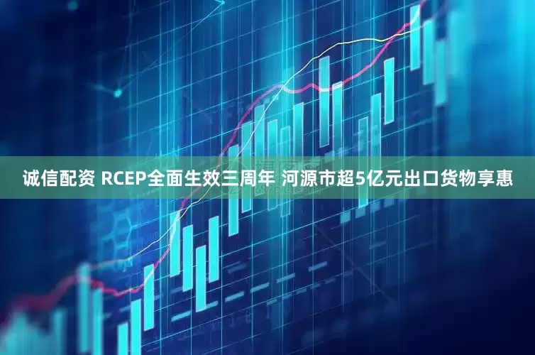 诚信配资 RCEP全面生效三周年 河源市超5亿元出口货物享惠