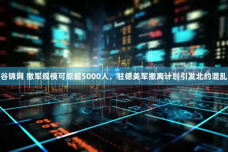 谷锦网 撤军规模可能超5000人，驻德美军撤离计划引发北约混乱