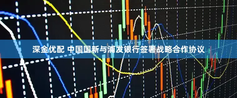 深金优配 中国国新与浦发银行签署战略合作协议